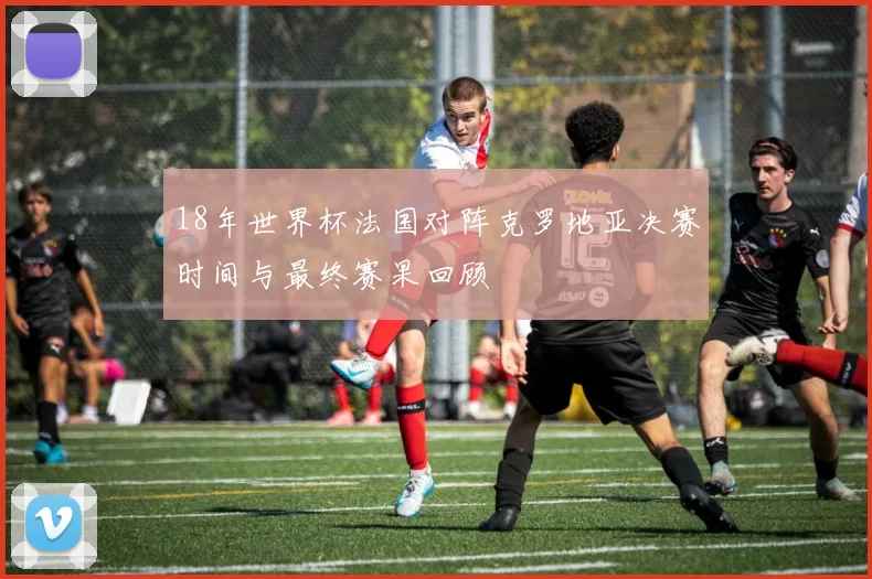 18年世界杯法国对阵克罗地亚决赛时间与最终赛果回顾
