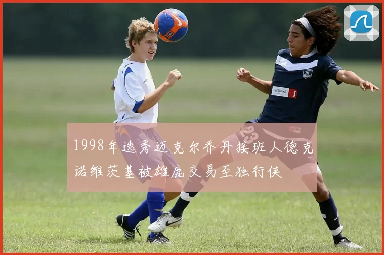 1998年选秀迈克尔乔丹接班人德克诺维茨基被雄鹿交易至独行侠