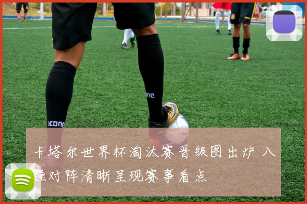 卡塔尔世界杯淘汰赛晋级图出炉 八强对阵清晰呈现赛事看点