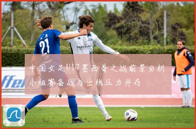 中国女足U17墨西哥之战前景分析 小组赛备战与出线压力并存