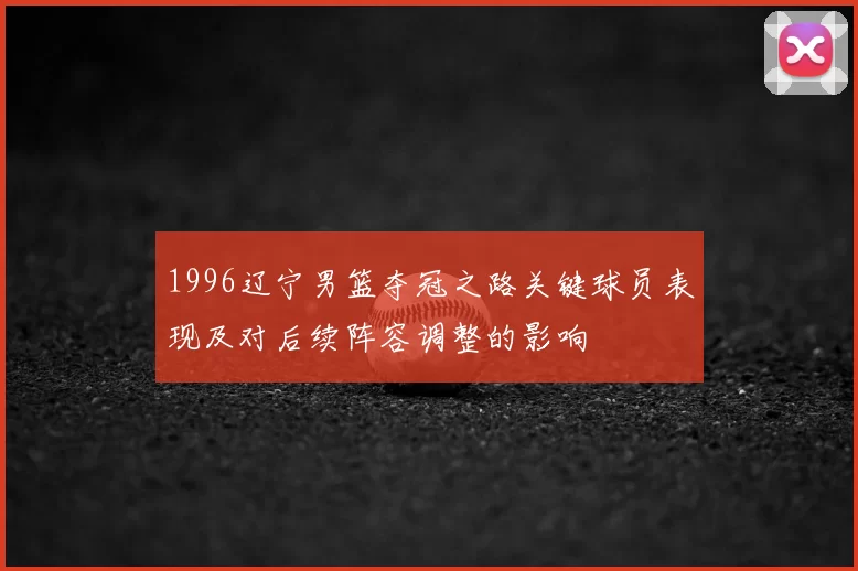 1996辽宁男篮夺冠之路关键球员表现及对后续阵容调整的影响