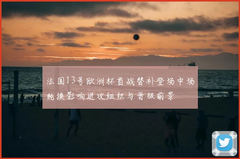 法国13号欧洲杯首战替补登场中场轮换影响进攻组织与晋级前景