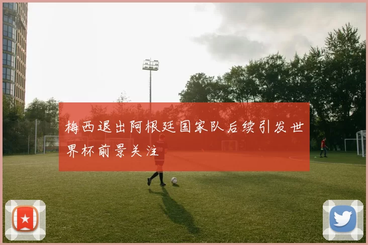 梅西退出阿根廷国家队后续引发世界杯前景关注