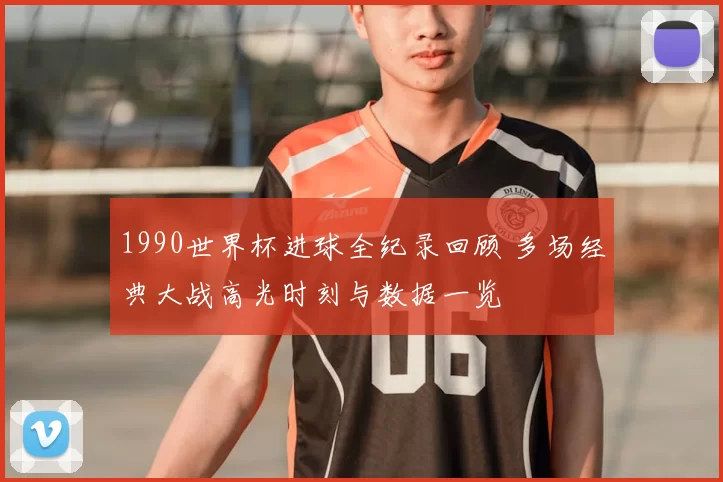 1990世界杯进球全纪录回顾 多场经典大战高光时刻与数据一览