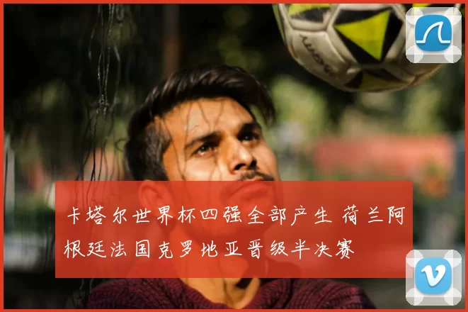 卡塔尔世界杯四强全部产生 荷兰阿根廷法国克罗地亚晋级半决赛