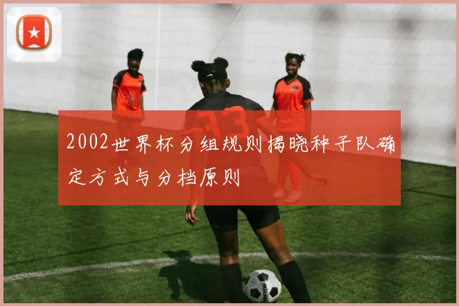 2002世界杯分组规则揭晓种子队确定方式与分档原则