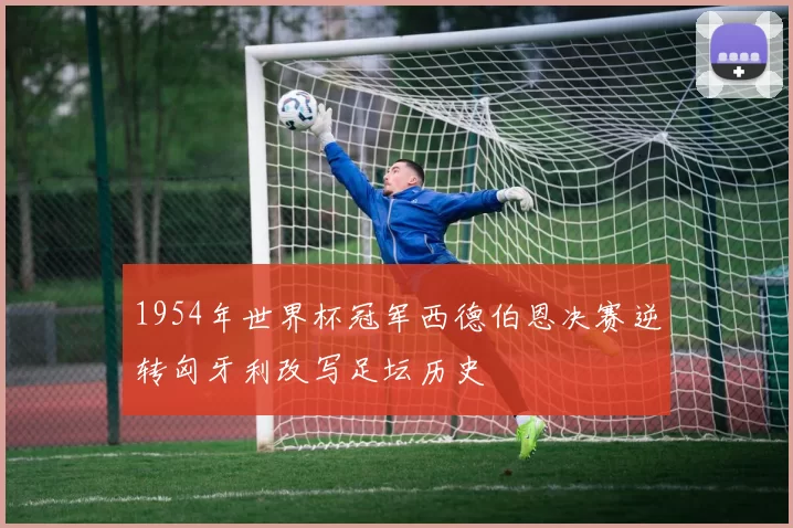 1954年世界杯冠军西德伯恩决赛逆转匈牙利改写足坛历史