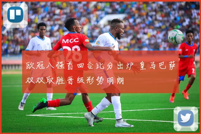 欧冠八强首回合比分出炉 皇马巴萨双双取胜晋级形势明朗