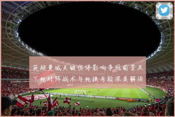 英超曼城关键伤停影响争冠前景及下轮对阵战术与轮换考验深度解读