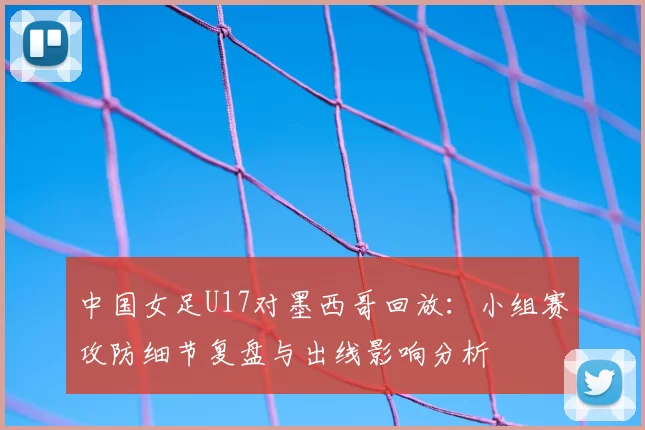 中国女足U17对墨西哥回放：小组赛攻防细节复盘与出线影响分析