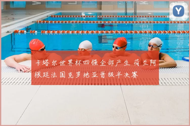 卡塔尔世界杯四强全部产生 荷兰阿根廷法国克罗地亚晋级半决赛