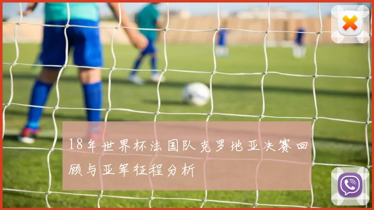 18年世界杯法国队克罗地亚决赛回顾与亚军征程分析