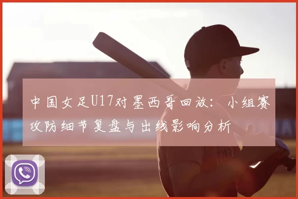 中国女足U17对墨西哥回放：小组赛攻防细节复盘与出线影响分析