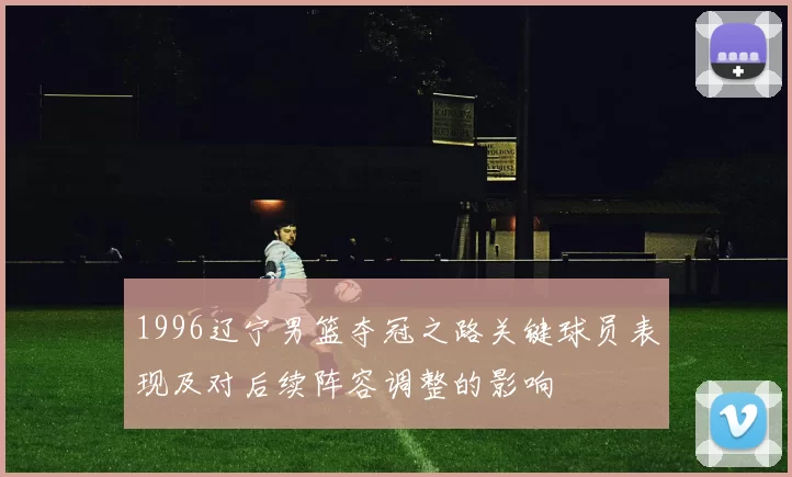 1996辽宁男篮夺冠之路关键球员表现及对后续阵容调整的影响