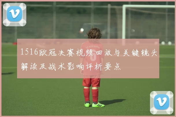 1516欧冠决赛视频回放与关键镜头解读及战术影响评析要点