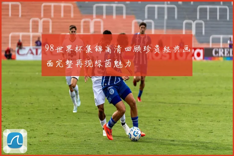 98世界杯集锦高清回顾珍贵经典画面完整再现绿茵魅力