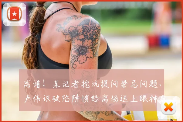 离谱！某记者挖坑提问禁忌问题，卢伟识破陷阱愤怒离场送上眼神杀