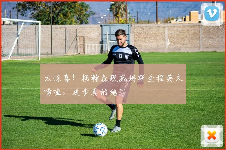太惊喜！杨瀚森跟威姆斯全程英文唠嗑，进步真的绝了