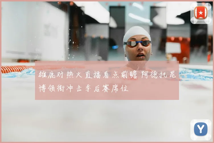 雄鹿对热火直播看点前瞻 阿德托昆博领衔冲击季后赛席位