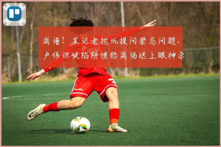 离谱！某记者挖坑提问禁忌问题，卢伟识破陷阱愤怒离场送上眼神杀