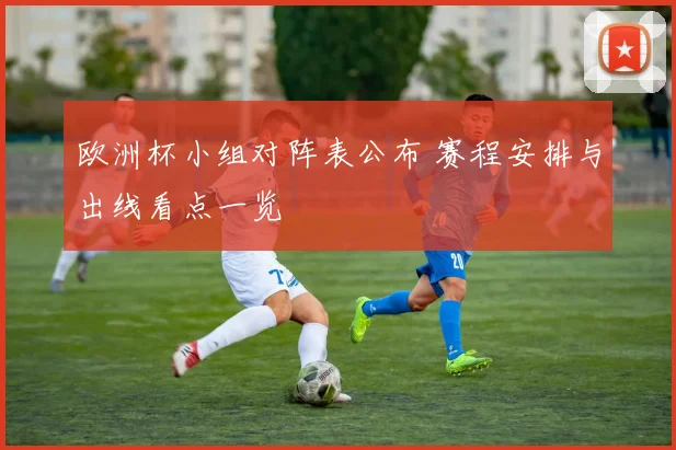欧洲杯小组对阵表公布 赛程安排与出线看点一览