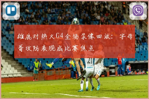 雄鹿对热火G4全场录像回放：字母哥攻防表现成比赛焦点