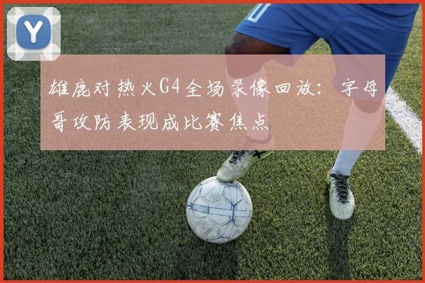 雄鹿对热火G4全场录像回放：字母哥攻防表现成比赛焦点