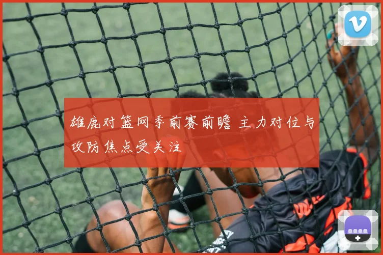 雄鹿对篮网季前赛前瞻 主力对位与攻防焦点受关注
