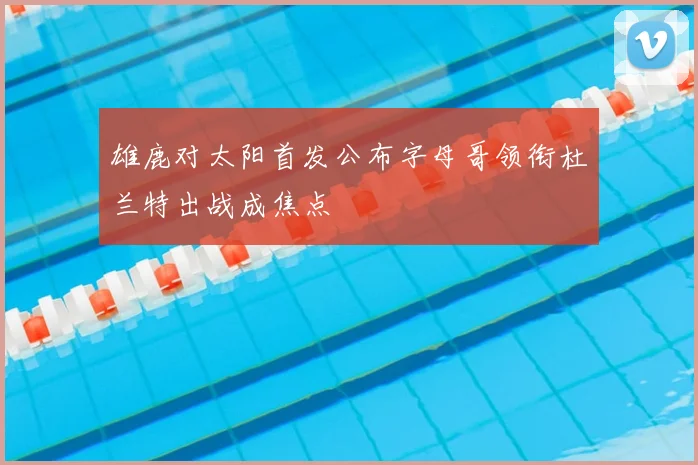 雄鹿对太阳首发公布字母哥领衔杜兰特出战成焦点