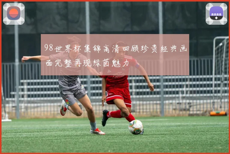98世界杯集锦高清回顾珍贵经典画面完整再现绿茵魅力