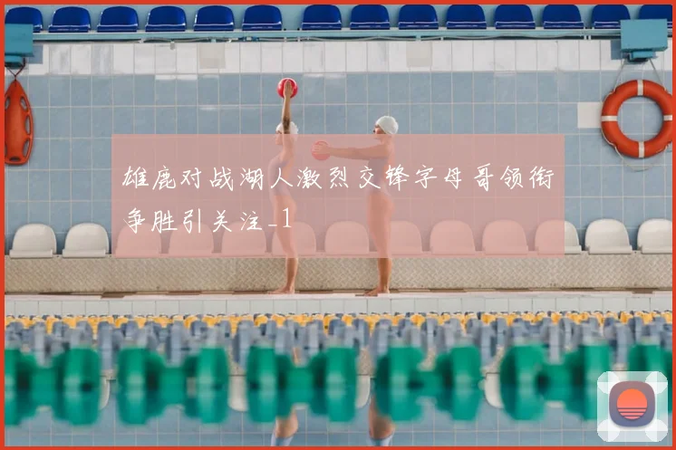 雄鹿对战湖人激烈交锋字母哥领衔争胜引关注_1