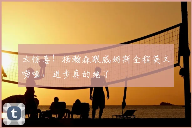 太惊喜!杨瀚森跟威姆斯全程英文唠嗑,进步真的绝了