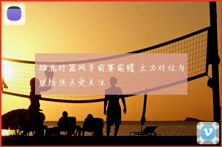 雄鹿对篮网季前赛前瞻 主力对位与攻防焦点受关注